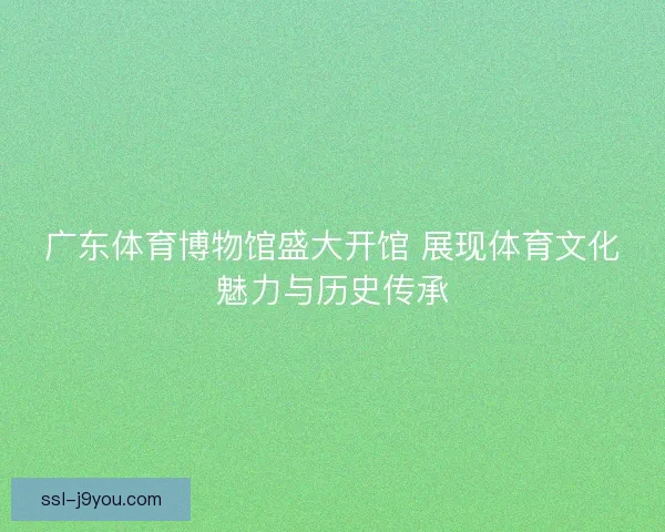 广东体育博物馆盛大开馆 展现体育文化魅力与历史传承