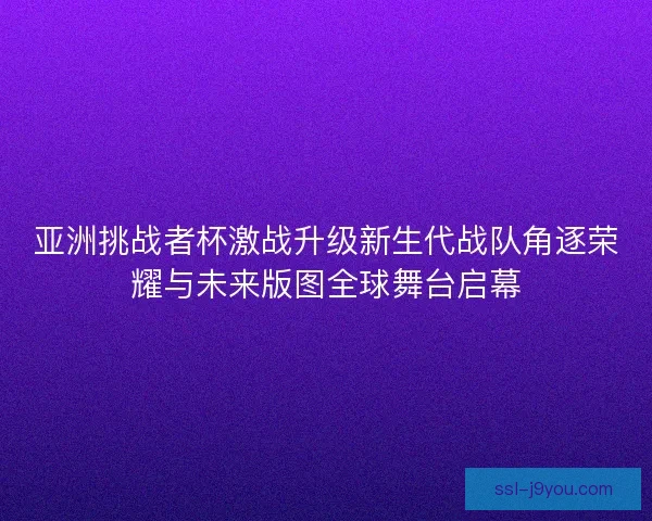亚洲挑战者杯激战升级新生代战队角逐荣耀与未来版图全球舞台启幕