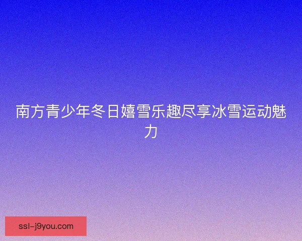 南方青少年冬日嬉雪乐趣尽享冰雪运动魅力